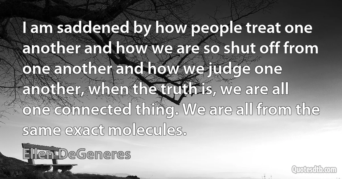 I am saddened by how people treat one another and how we are so shut off from one another and how we judge one another, when the truth is, we are all one connected thing. We are all from the same exact molecules. (Ellen DeGeneres)