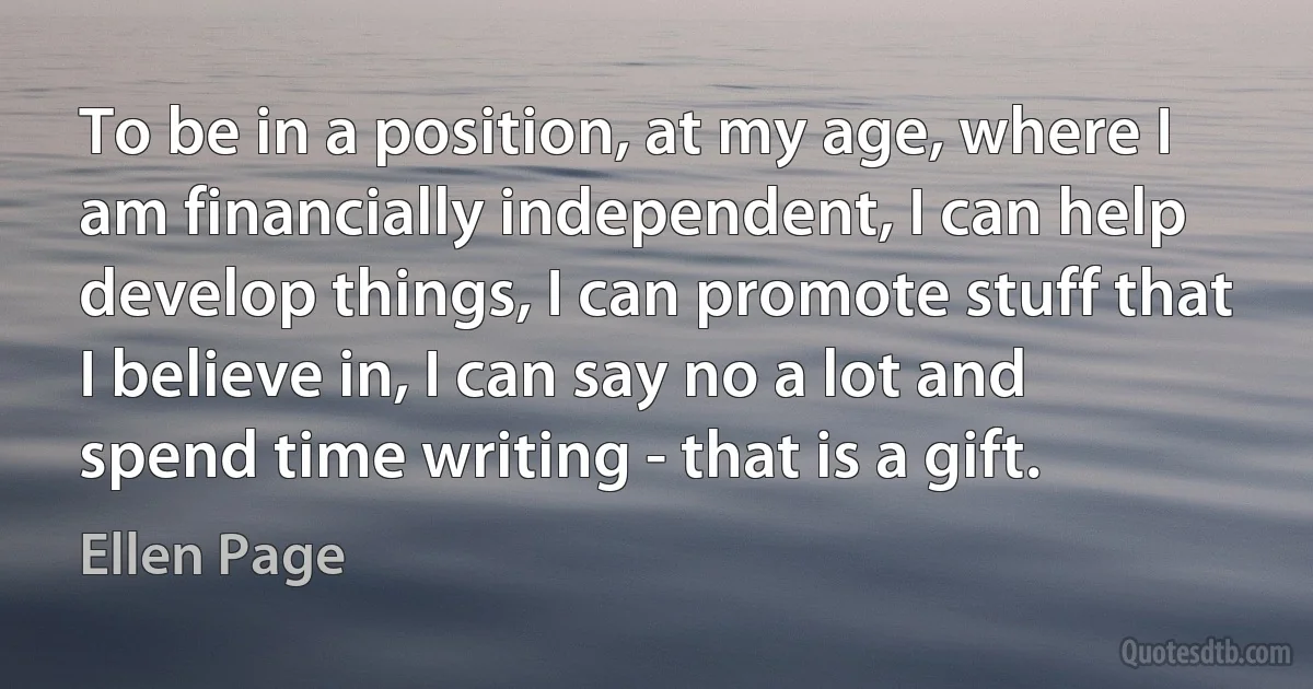 To be in a position, at my age, where I am financially independent, I can help develop things, I can promote stuff that I believe in, I can say no a lot and spend time writing - that is a gift. (Ellen Page)