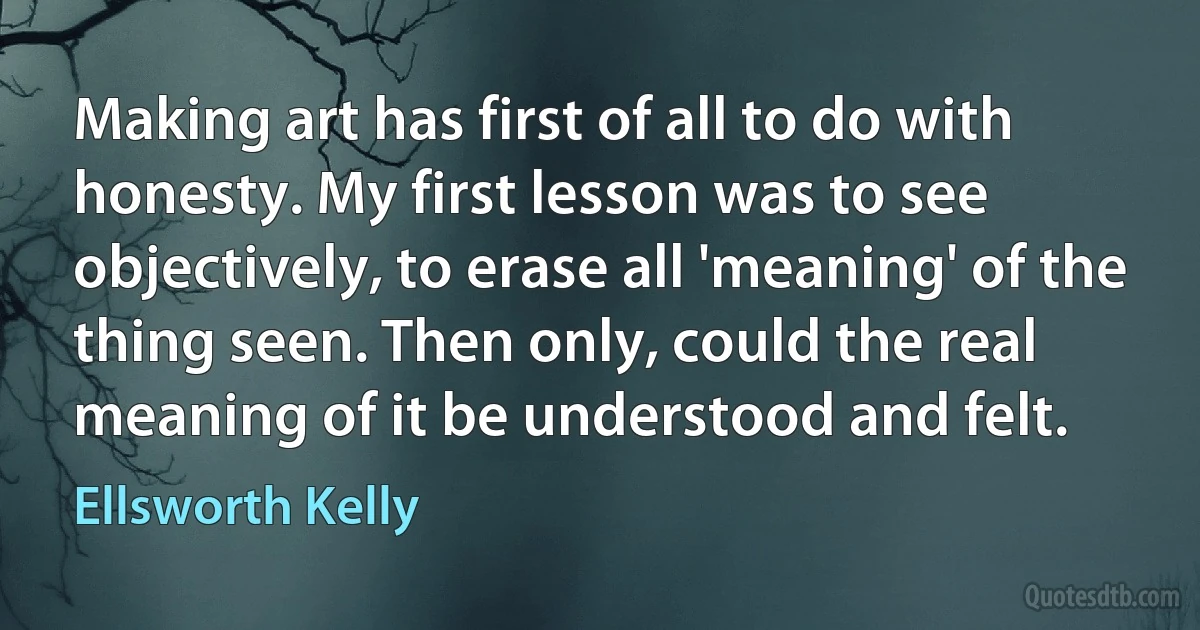 Making art has first of all to do with honesty. My first lesson was to see objectively, to erase all 'meaning' of the thing seen. Then only, could the real meaning of it be understood and felt. (Ellsworth Kelly)