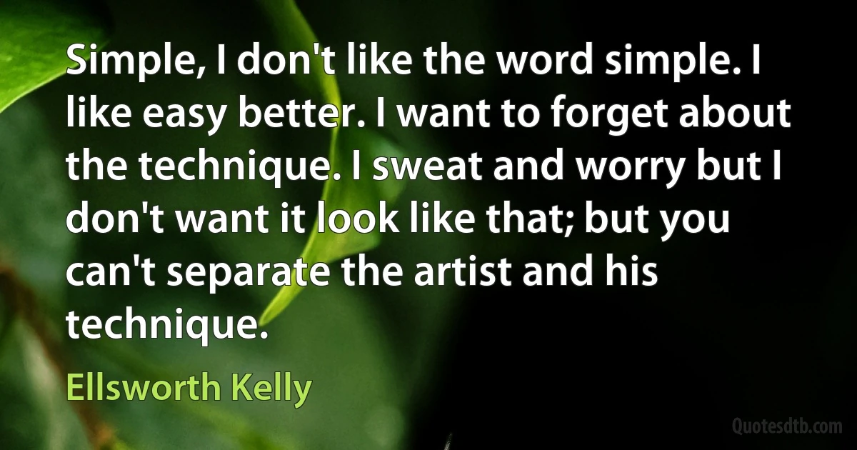 Simple, I don't like the word simple. I like easy better. I want to forget about the technique. I sweat and worry but I don't want it look like that; but you can't separate the artist and his technique. (Ellsworth Kelly)