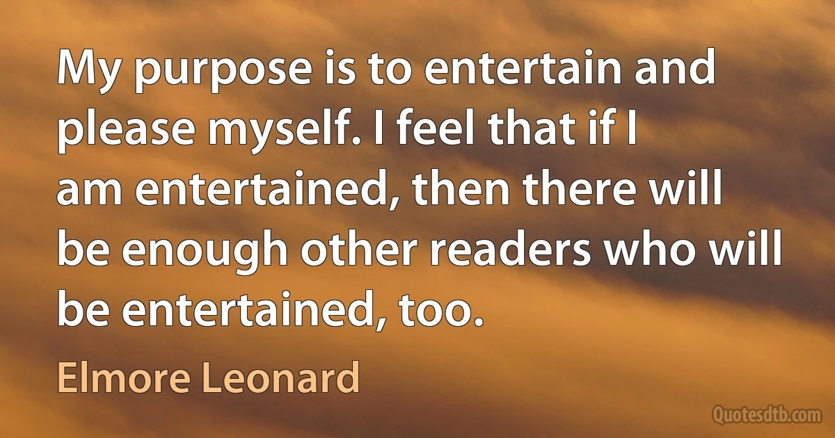 My purpose is to entertain and please myself. I feel that if I am entertained, then there will be enough other readers who will be entertained, too. (Elmore Leonard)