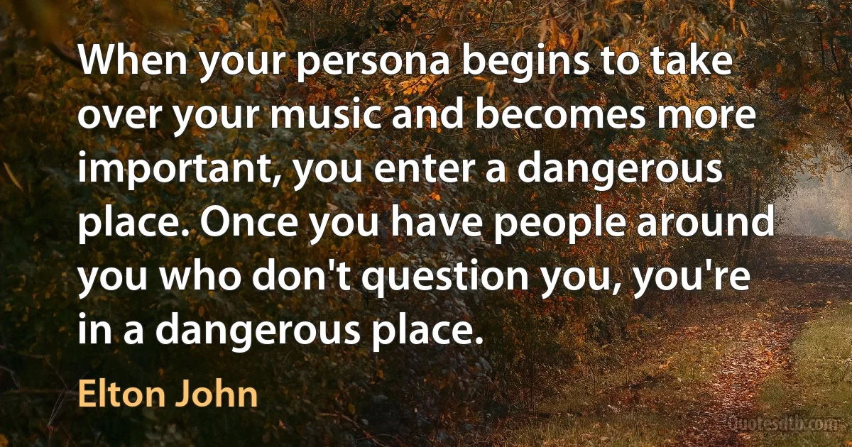 When your persona begins to take over your music and becomes more important, you enter a dangerous place. Once you have people around you who don't question you, you're in a dangerous place. (Elton John)