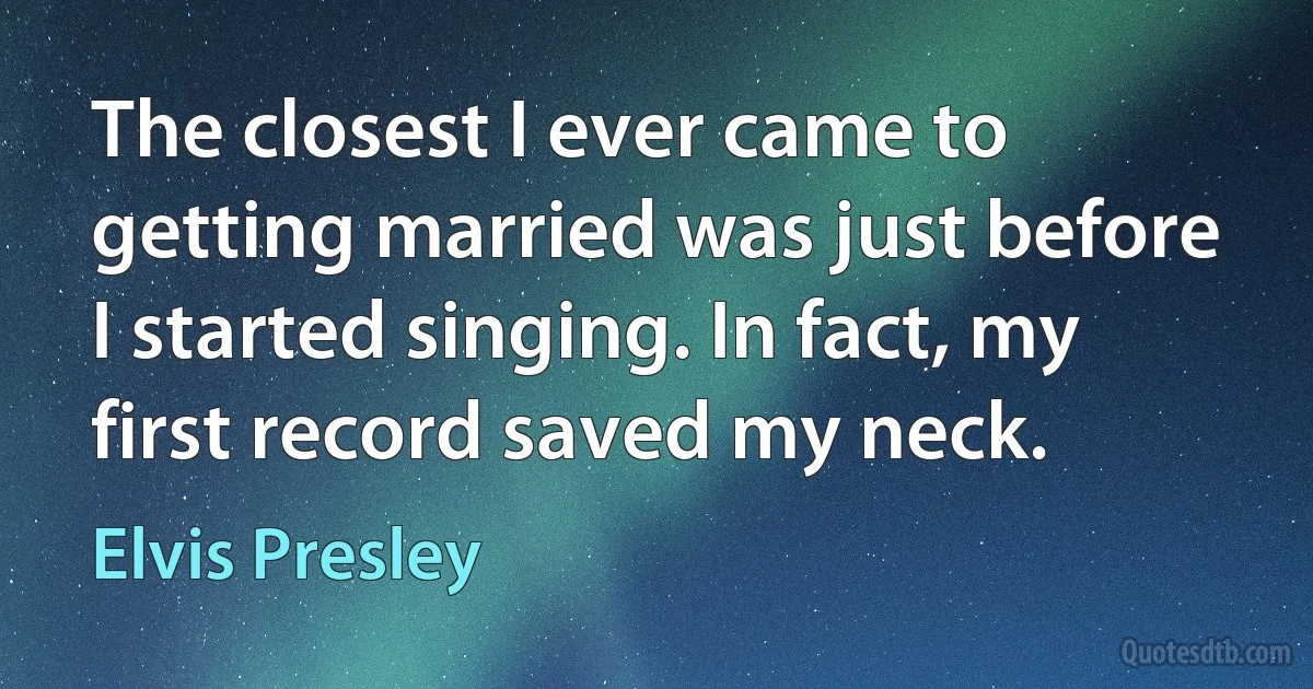 The closest I ever came to getting married was just before I started singing. In fact, my first record saved my neck. (Elvis Presley)