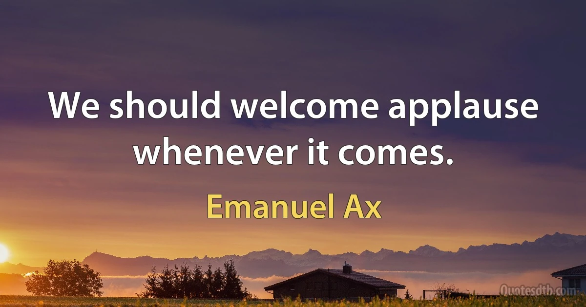 We should welcome applause whenever it comes. (Emanuel Ax)