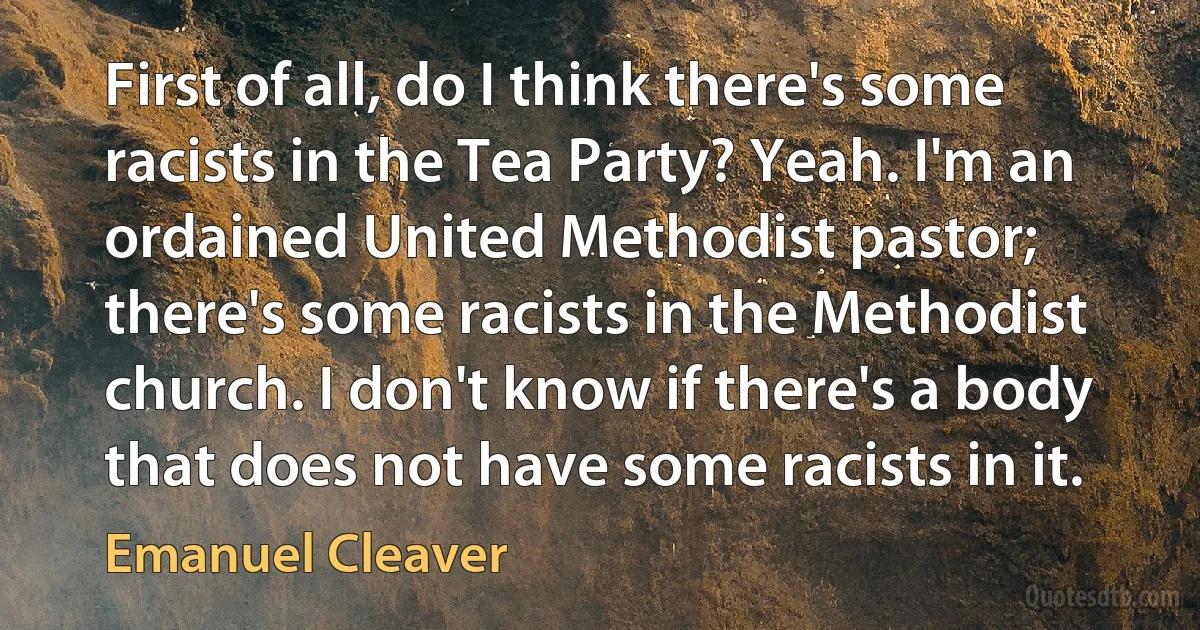 First of all, do I think there's some racists in the Tea Party? Yeah. I'm an ordained United Methodist pastor; there's some racists in the Methodist church. I don't know if there's a body that does not have some racists in it. (Emanuel Cleaver)