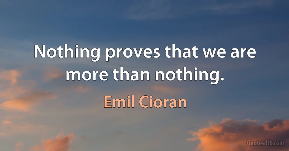 Nothing proves that we are more than nothing. (Emil Cioran)