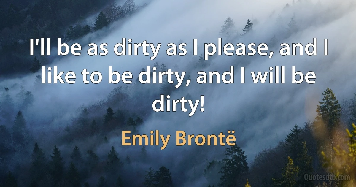 I'll be as dirty as I please, and I like to be dirty, and I will be dirty! (Emily Brontë)