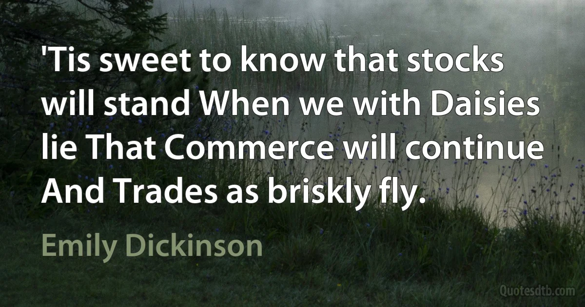 'Tis sweet to know that stocks will stand When we with Daisies lie That Commerce will continue And Trades as briskly fly. (Emily Dickinson)