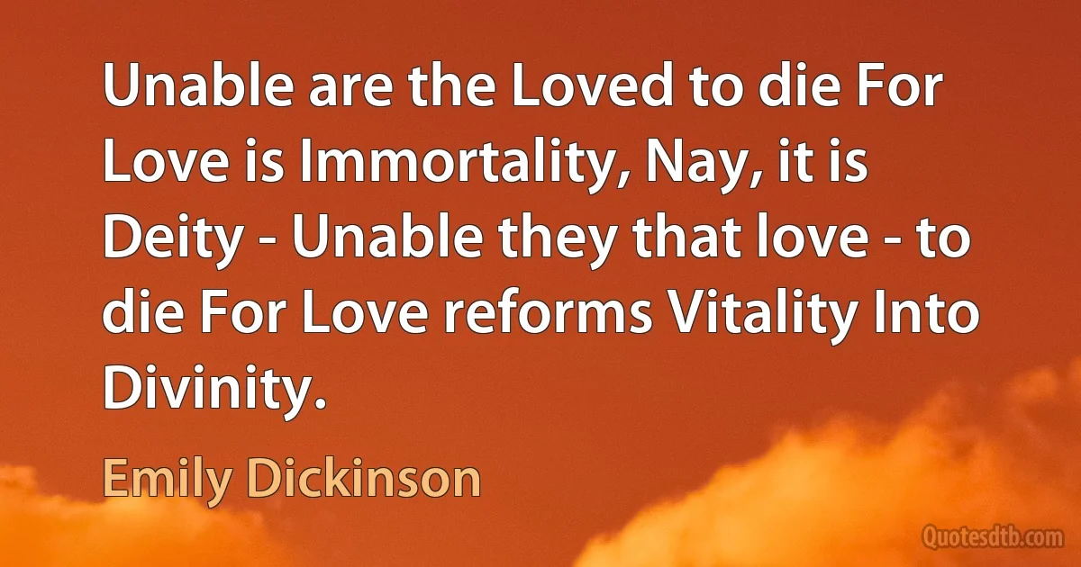 Unable are the Loved to die For Love is Immortality, Nay, it is Deity - Unable they that love - to die For Love reforms Vitality Into Divinity. (Emily Dickinson)