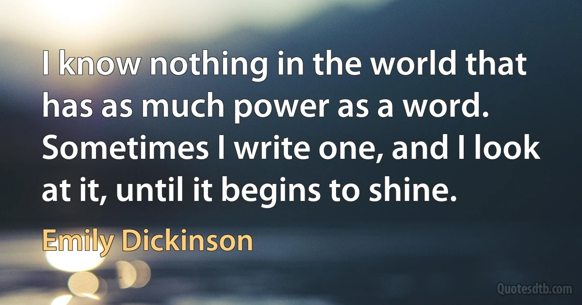 I know nothing in the world that has as much power as a word. Sometimes I write one, and I look at it, until it begins to shine. (Emily Dickinson)