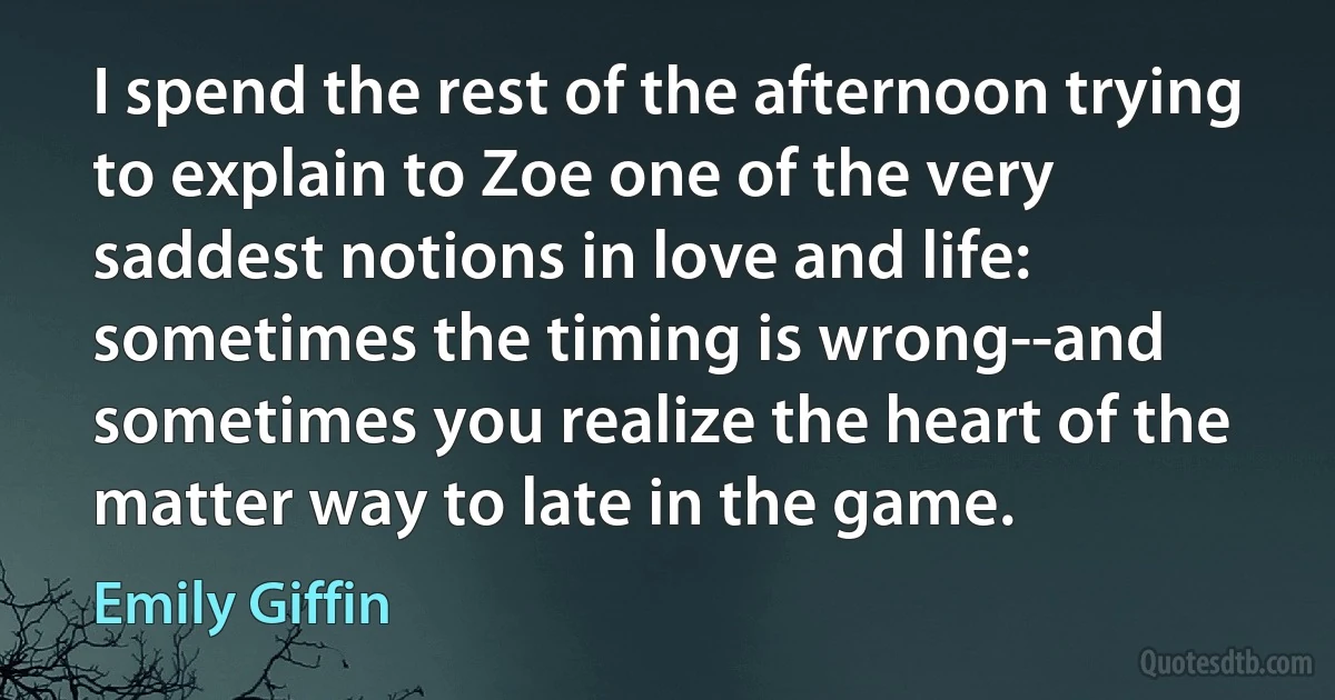 I spend the rest of the afternoon trying to explain to Zoe one of the very saddest notions in love and life: sometimes the timing is wrong--and sometimes you realize the heart of the matter way to late in the game. (Emily Giffin)