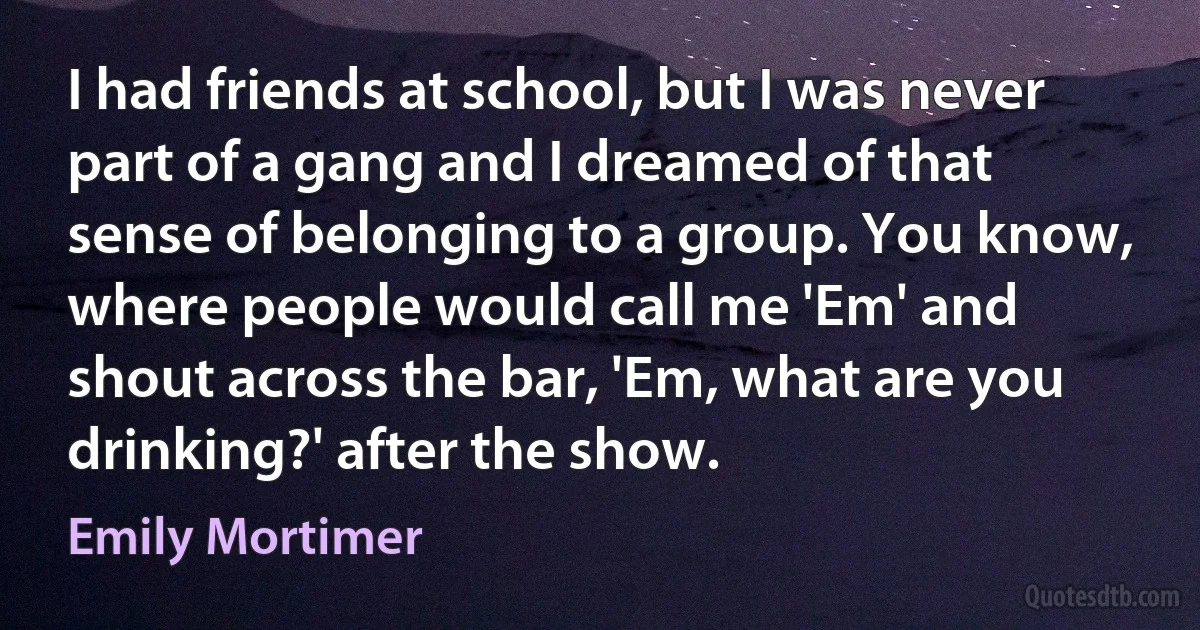 I had friends at school, but I was never part of a gang and I dreamed of that sense of belonging to a group. You know, where people would call me 'Em' and shout across the bar, 'Em, what are you drinking?' after the show. (Emily Mortimer)