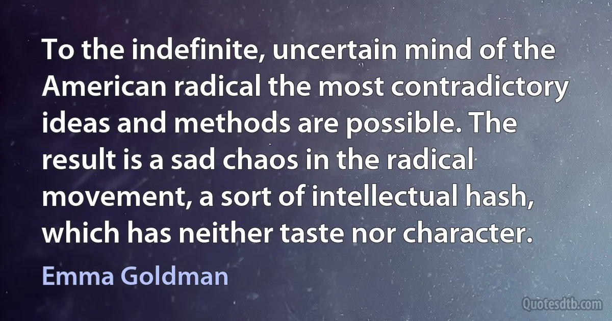 To the indefinite, uncertain mind of the American radical the most contradictory ideas and methods are possible. The result is a sad chaos in the radical movement, a sort of intellectual hash, which has neither taste nor character. (Emma Goldman)