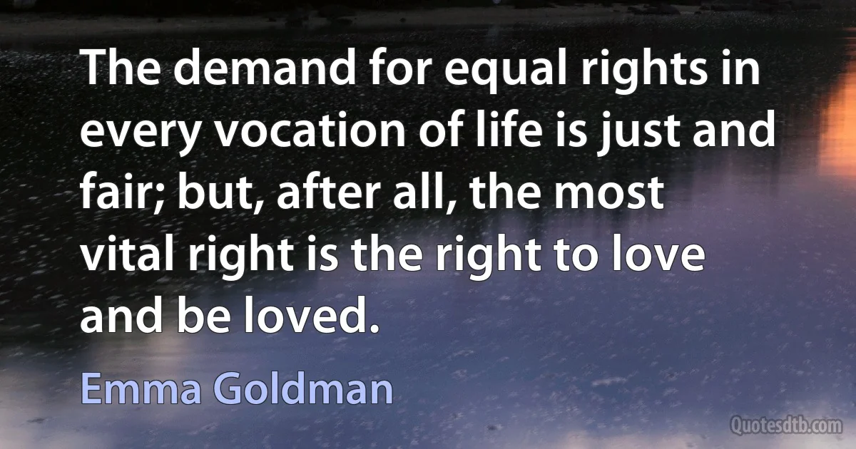 The demand for equal rights in every vocation of life is just and fair; but, after all, the most vital right is the right to love and be loved. (Emma Goldman)