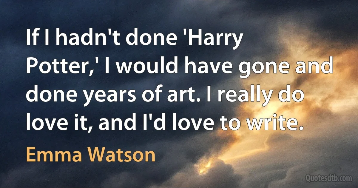 If I hadn't done 'Harry Potter,' I would have gone and done years of art. I really do love it, and I'd love to write. (Emma Watson)