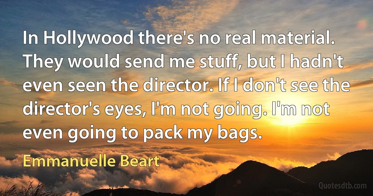 In Hollywood there's no real material. They would send me stuff, but I hadn't even seen the director. If I don't see the director's eyes, I'm not going. I'm not even going to pack my bags. (Emmanuelle Beart)