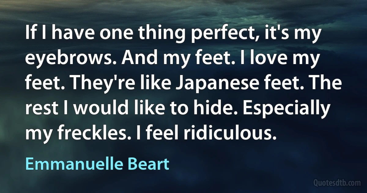 If I have one thing perfect, it's my eyebrows. And my feet. I love my feet. They're like Japanese feet. The rest I would like to hide. Especially my freckles. I feel ridiculous. (Emmanuelle Beart)