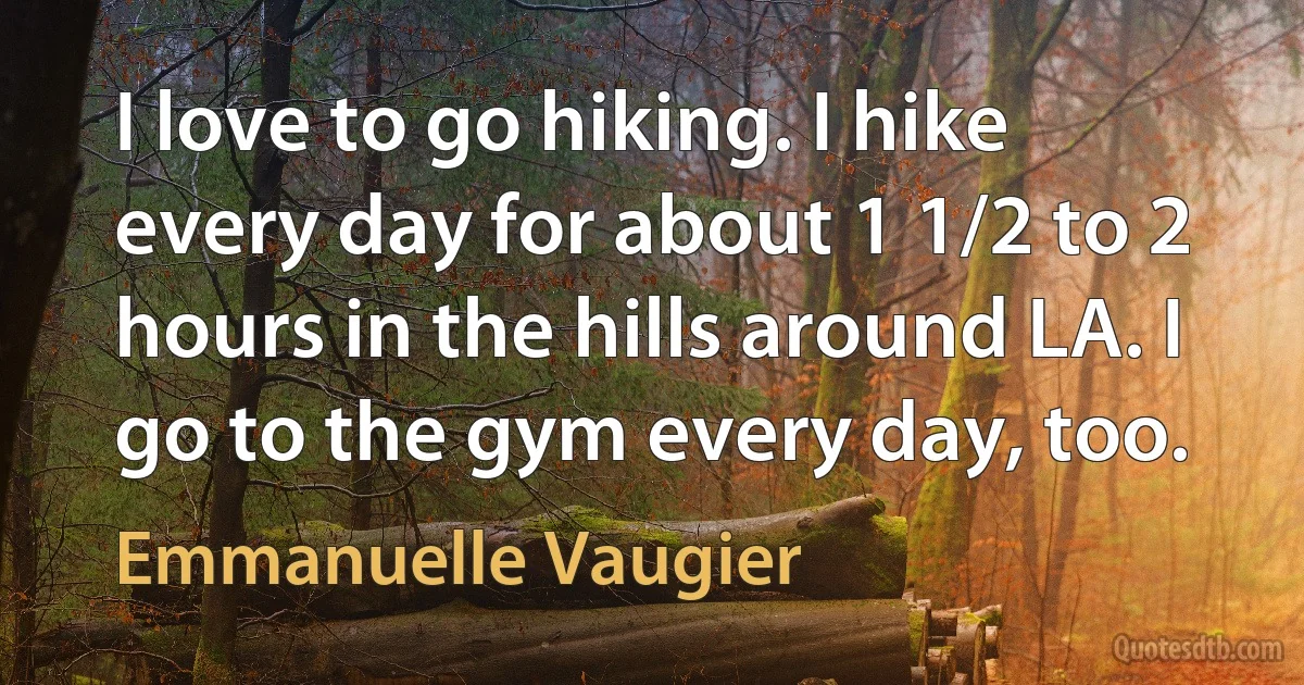 I love to go hiking. I hike every day for about 1 1/2 to 2 hours in the hills around LA. I go to the gym every day, too. (Emmanuelle Vaugier)