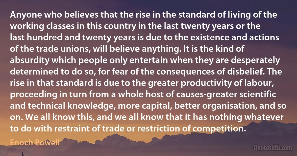 Anyone who believes that the rise in the standard of living of the working classes in this country in the last twenty years or the last hundred and twenty years is due to the existence and actions of the trade unions, will believe anything. It is the kind of absurdity which people only entertain when they are desperately determined to do so, for fear of the consequences of disbelief. The rise in that standard is due to the greater productivity of labour, proceeding in turn from a whole host of causes-greater scientific and technical knowledge, more capital, better organisation, and so on. We all know this, and we all know that it has nothing whatever to do with restraint of trade or restriction of competition. (Enoch Powell)