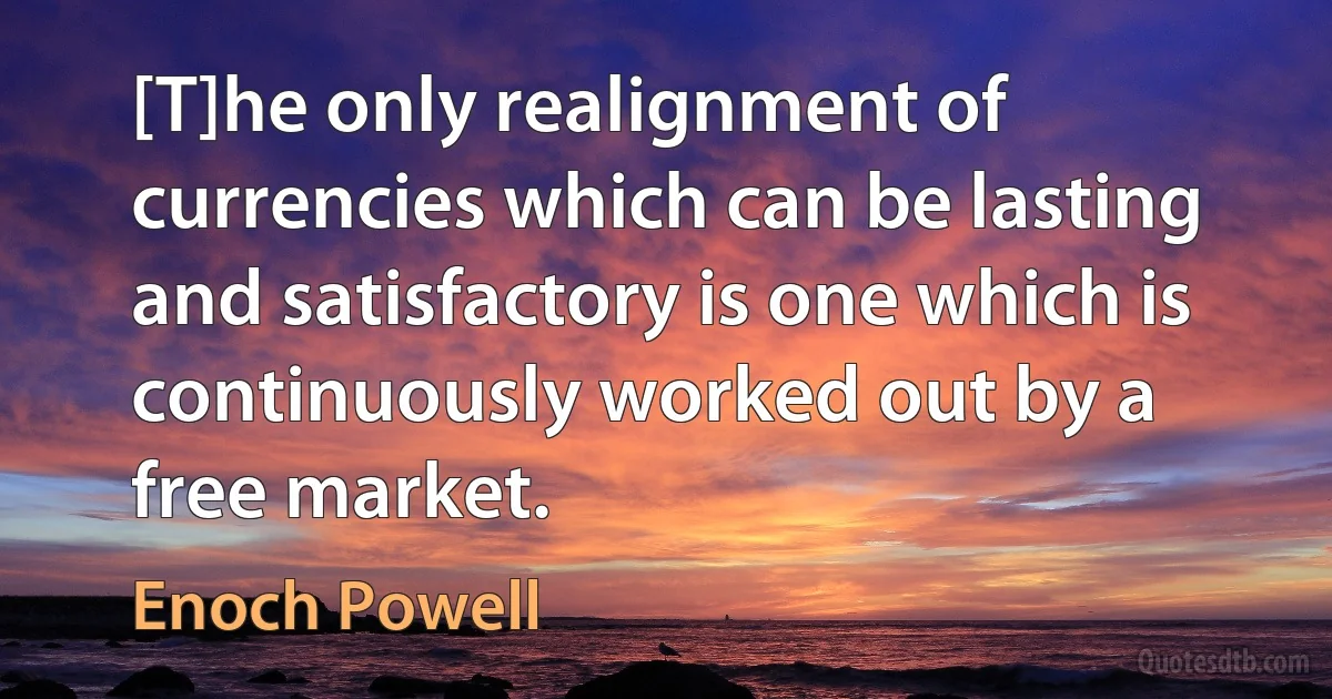 [T]he only realignment of currencies which can be lasting and satisfactory is one which is continuously worked out by a free market. (Enoch Powell)