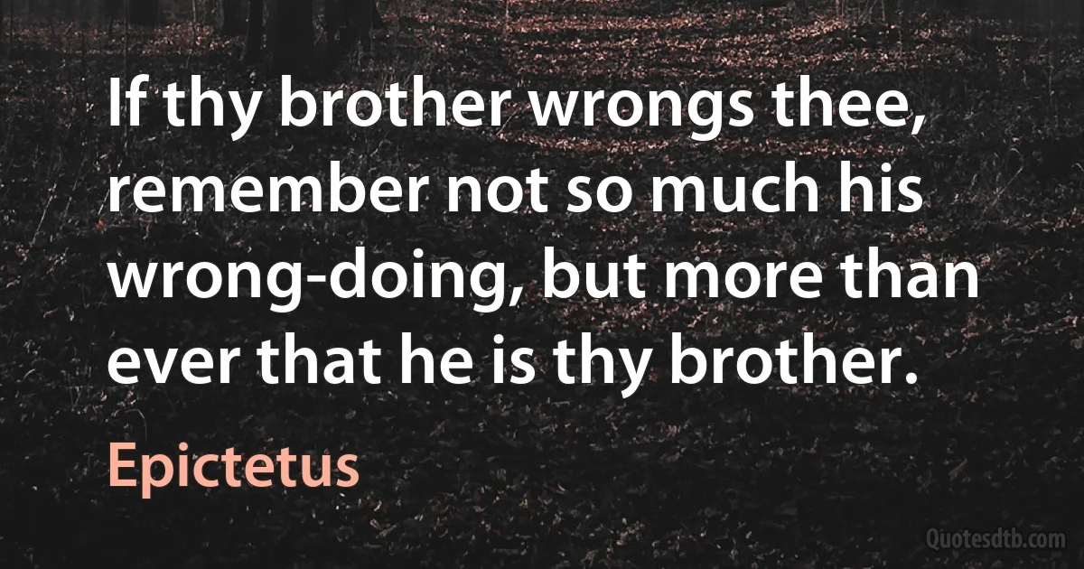 If thy brother wrongs thee, remember not so much his wrong-doing, but more than ever that he is thy brother. (Epictetus)