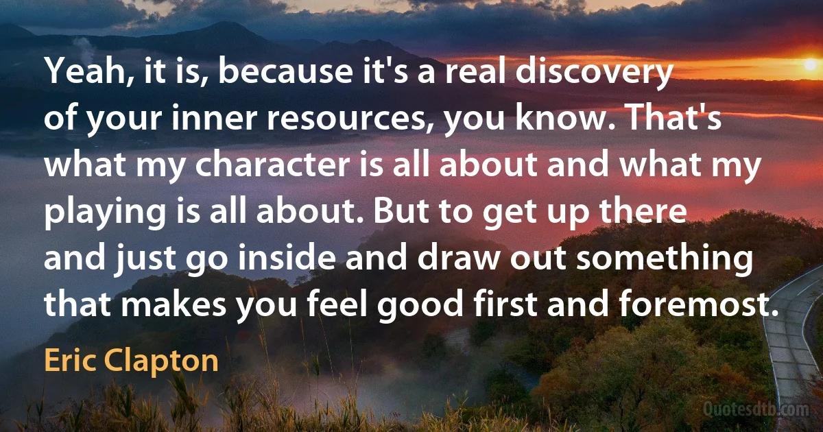 Yeah, it is, because it's a real discovery of your inner resources, you know. That's what my character is all about and what my playing is all about. But to get up there and just go inside and draw out something that makes you feel good first and foremost. (Eric Clapton)