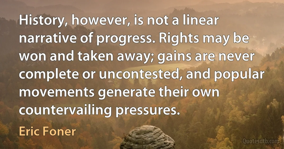 History, however, is not a linear narrative of progress. Rights may be won and taken away; gains are never complete or uncontested, and popular movements generate their own countervailing pressures. (Eric Foner)