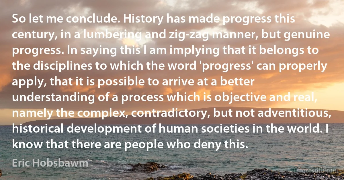 So let me conclude. History has made progress this century, in a lumbering and zig-zag manner, but genuine progress. In saying this I am implying that it belongs to the disciplines to which the word 'progress' can properly apply, that it is possible to arrive at a better understanding of a process which is objective and real, namely the complex, contradictory, but not adventitious, historical development of human societies in the world. I know that there are people who deny this. (Eric Hobsbawm)