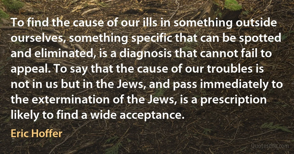 To find the cause of our ills in something outside ourselves, something specific that can be spotted and eliminated, is a diagnosis that cannot fail to appeal. To say that the cause of our troubles is not in us but in the Jews, and pass immediately to the extermination of the Jews, is a prescription likely to find a wide acceptance. (Eric Hoffer)