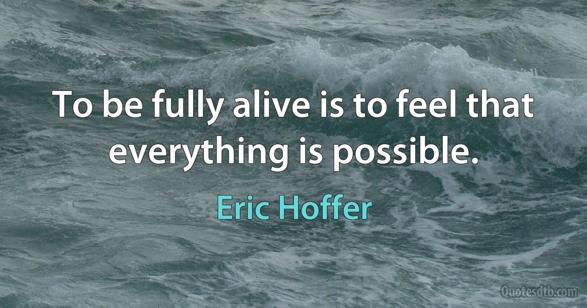 To be fully alive is to feel that everything is possible. (Eric Hoffer)