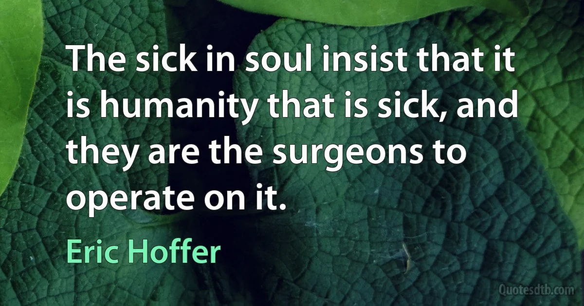 The sick in soul insist that it is humanity that is sick, and they are the surgeons to operate on it. (Eric Hoffer)