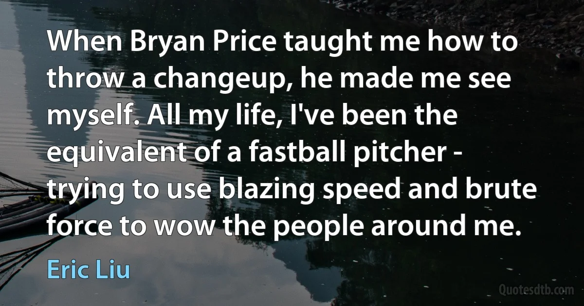 When Bryan Price taught me how to throw a changeup, he made me see myself. All my life, I've been the equivalent of a fastball pitcher - trying to use blazing speed and brute force to wow the people around me. (Eric Liu)