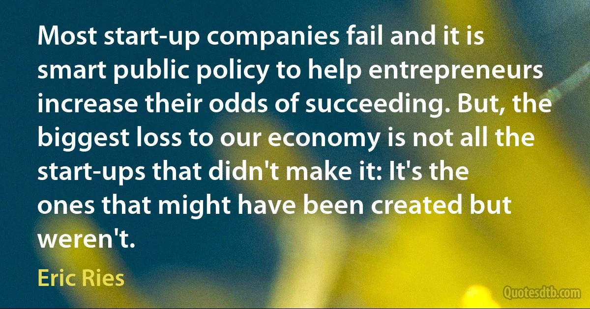 Most start-up companies fail and it is smart public policy to help entrepreneurs increase their odds of succeeding. But, the biggest loss to our economy is not all the start-ups that didn't make it: It's the ones that might have been created but weren't. (Eric Ries)