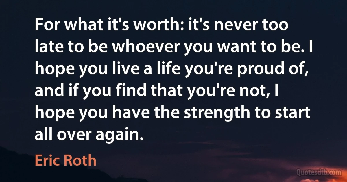 For what it's worth: it's never too late to be whoever you want to be. I hope you live a life you're proud of, and if you find that you're not, I hope you have the strength to start all over again. (Eric Roth)