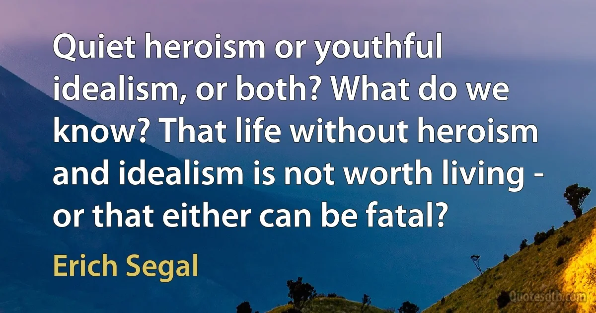 Quiet heroism or youthful idealism, or both? What do we know? That life without heroism and idealism is not worth living - or that either can be fatal? (Erich Segal)