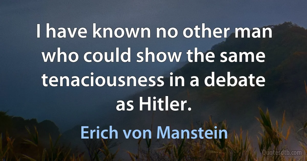 I have known no other man who could show the same tenaciousness in a debate as Hitler. (Erich von Manstein)