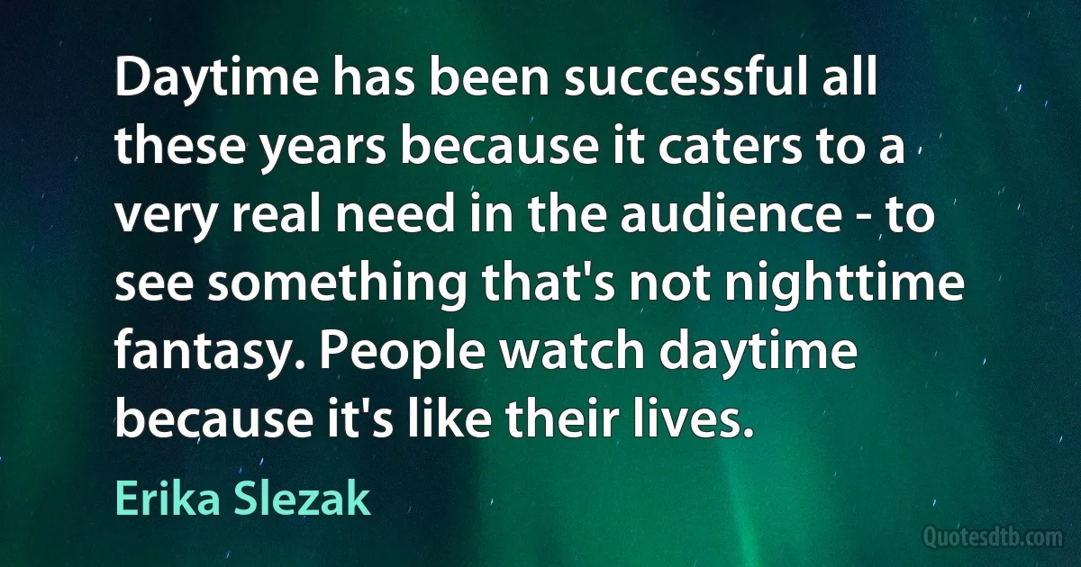 Daytime has been successful all these years because it caters to a very real need in the audience - to see something that's not nighttime fantasy. People watch daytime because it's like their lives. (Erika Slezak)