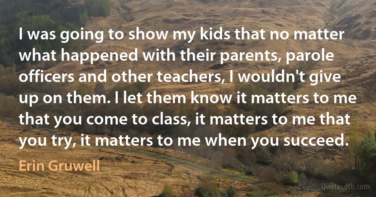 I was going to show my kids that no matter what happened with their parents, parole officers and other teachers, I wouldn't give up on them. I let them know it matters to me that you come to class, it matters to me that you try, it matters to me when you succeed. (Erin Gruwell)