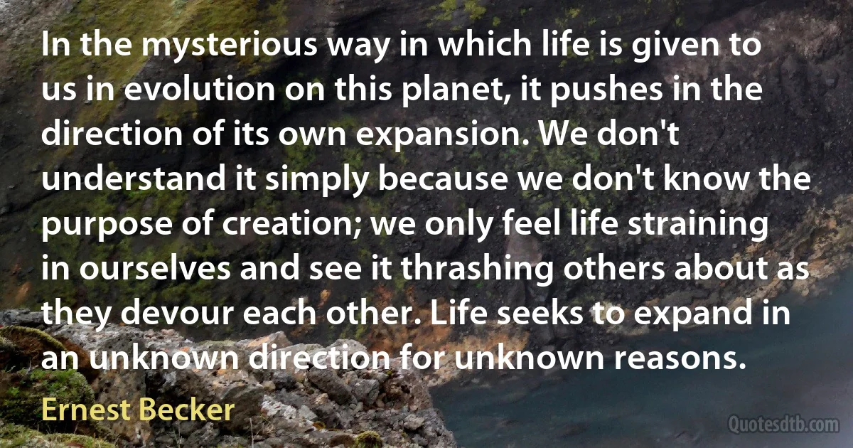 In the mysterious way in which life is given to us in evolution on this planet, it pushes in the direction of its own expansion. We don't understand it simply because we don't know the purpose of creation; we only feel life straining in ourselves and see it thrashing others about as they devour each other. Life seeks to expand in an unknown direction for unknown reasons. (Ernest Becker)