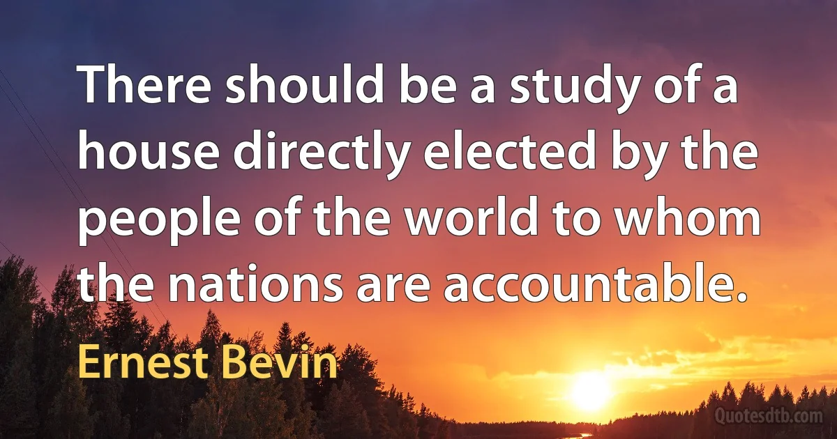 There should be a study of a house directly elected by the people of the world to whom the nations are accountable. (Ernest Bevin)