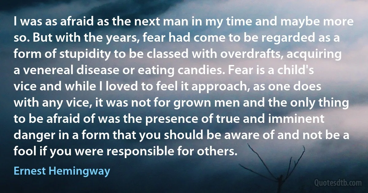 I was as afraid as the next man in my time and maybe more so. But with the years, fear had come to be regarded as a form of stupidity to be classed with overdrafts, acquiring a venereal disease or eating candies. Fear is a child's vice and while I loved to feel it approach, as one does with any vice, it was not for grown men and the only thing to be afraid of was the presence of true and imminent danger in a form that you should be aware of and not be a fool if you were responsible for others. (Ernest Hemingway)