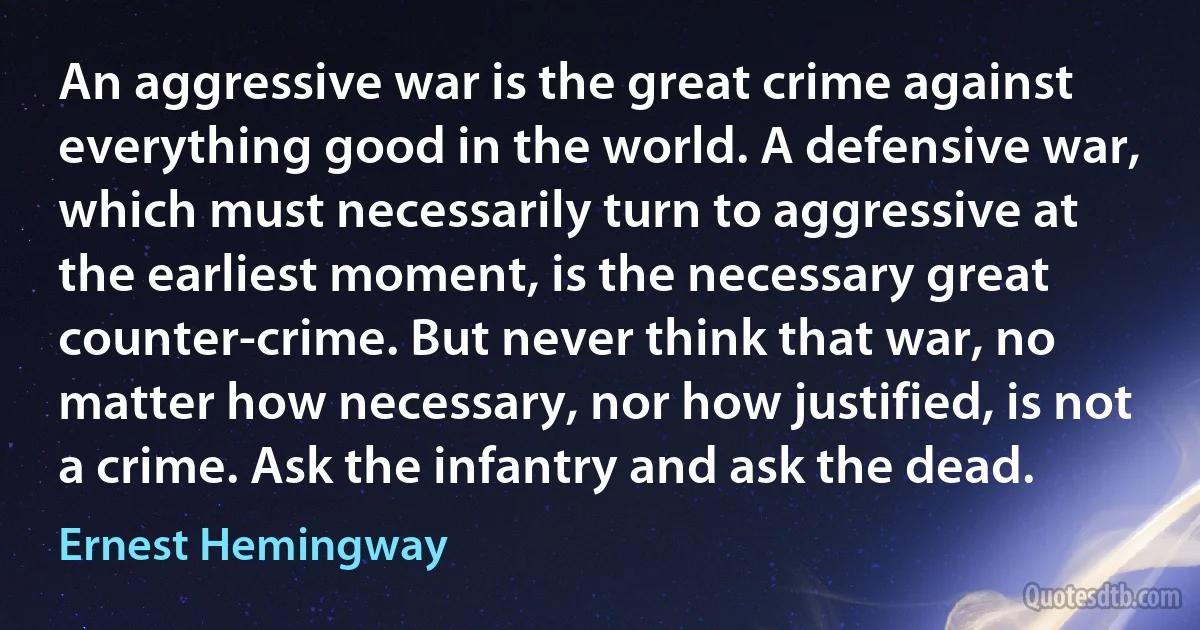 An aggressive war is the great crime against everything good in the world. A defensive war, which must necessarily turn to aggressive at the earliest moment, is the necessary great counter-crime. But never think that war, no matter how necessary, nor how justified, is not a crime. Ask the infantry and ask the dead. (Ernest Hemingway)