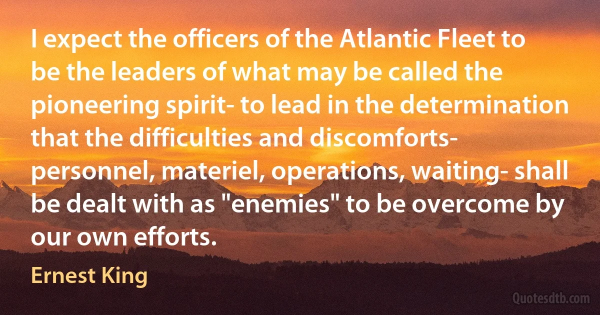 I expect the officers of the Atlantic Fleet to be the leaders of what may be called the pioneering spirit- to lead in the determination that the difficulties and discomforts- personnel, materiel, operations, waiting- shall be dealt with as "enemies" to be overcome by our own efforts. (Ernest King)