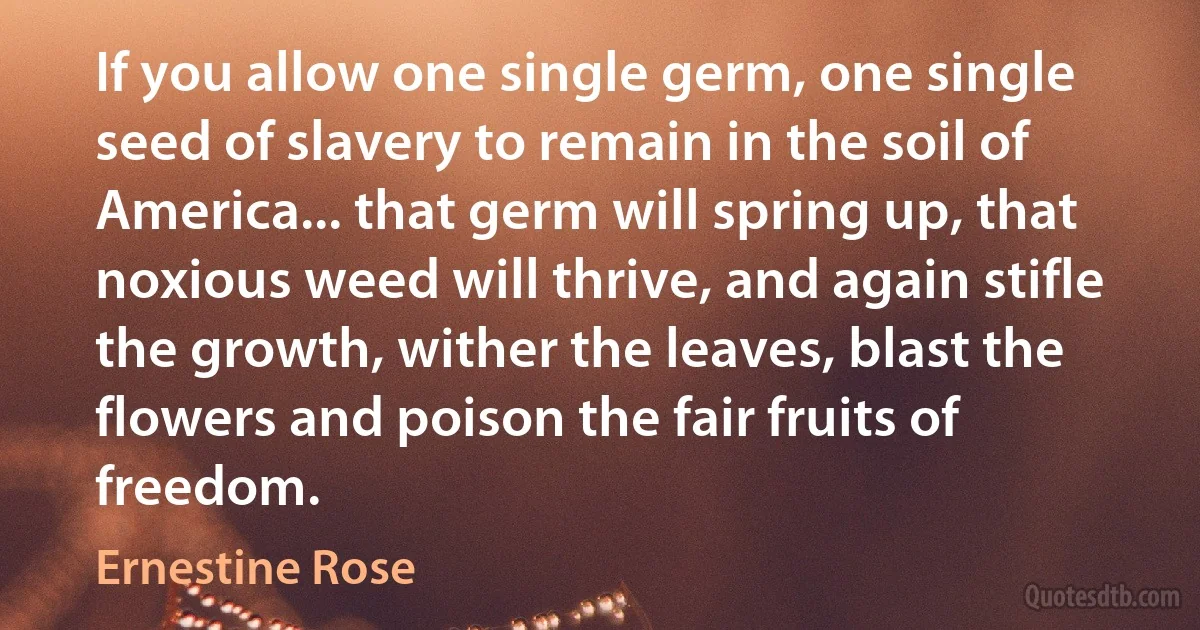 If you allow one single germ, one single seed of slavery to remain in the soil of America... that germ will spring up, that noxious weed will thrive, and again stifle the growth, wither the leaves, blast the flowers and poison the fair fruits of freedom. (Ernestine Rose)