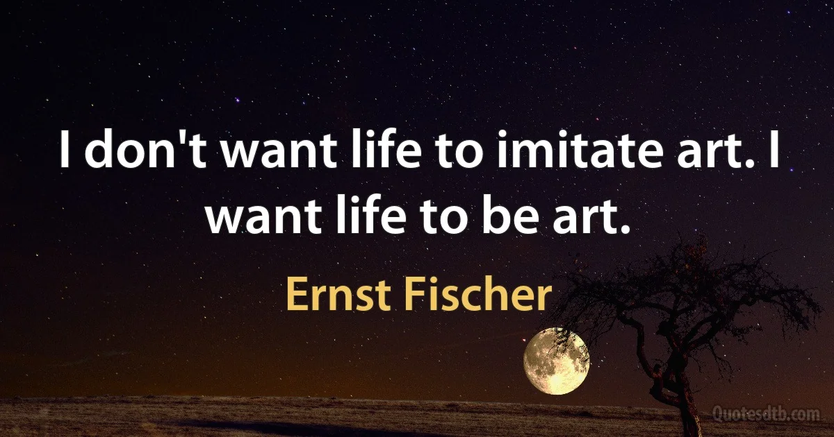 I don't want life to imitate art. I want life to be art. (Ernst Fischer)