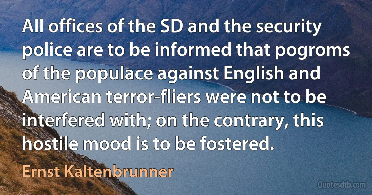 All offices of the SD and the security police are to be informed that pogroms of the populace against English and American terror-fliers were not to be interfered with; on the contrary, this hostile mood is to be fostered. (Ernst Kaltenbrunner)