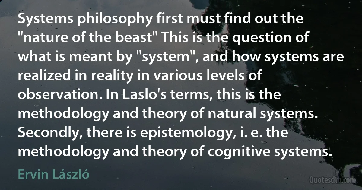 Systems philosophy first must find out the "nature of the beast" This is the question of what is meant by "system", and how systems are realized in reality in various levels of observation. In Laslo's terms, this is the methodology and theory of natural systems. Secondly, there is epistemology, i. e. the methodology and theory of cognitive systems. (Ervin László)