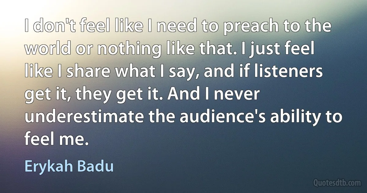 I don't feel like I need to preach to the world or nothing like that. I just feel like I share what I say, and if listeners get it, they get it. And I never underestimate the audience's ability to feel me. (Erykah Badu)