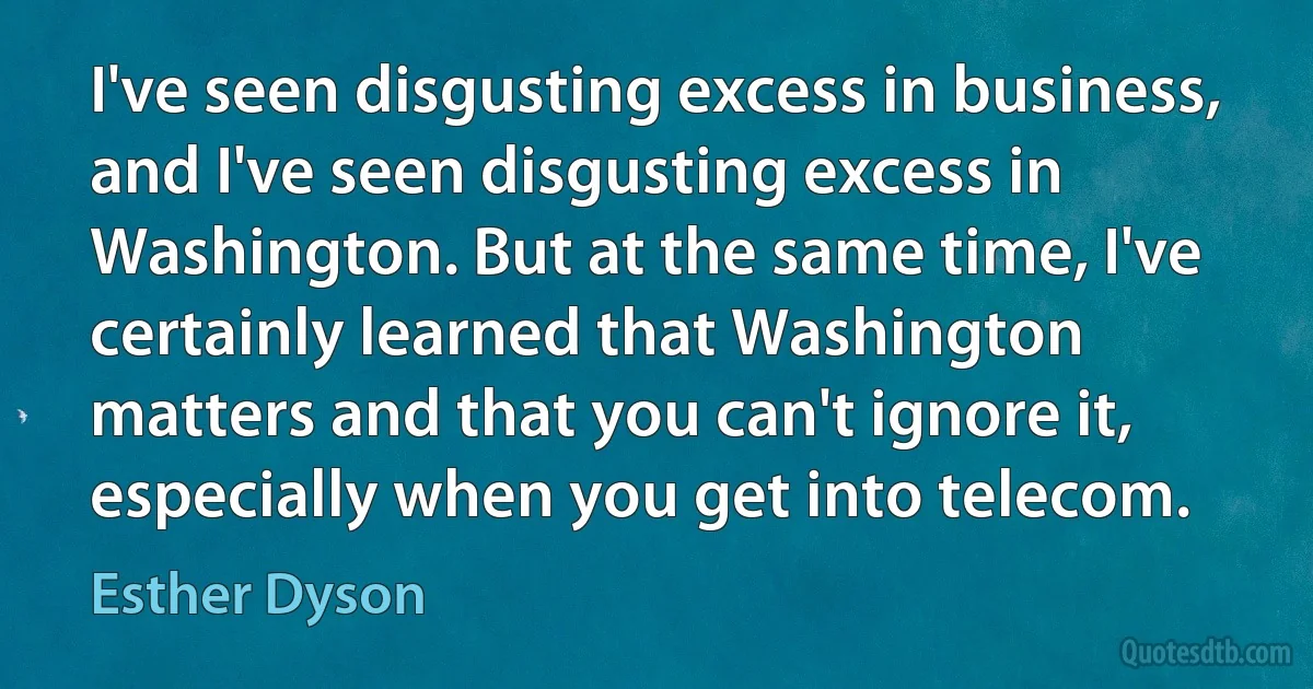 I've seen disgusting excess in business, and I've seen disgusting excess in Washington. But at the same time, I've certainly learned that Washington matters and that you can't ignore it, especially when you get into telecom. (Esther Dyson)