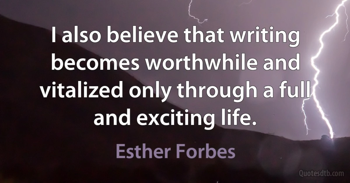 I also believe that writing becomes worthwhile and vitalized only through a full and exciting life. (Esther Forbes)